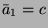 $ \bar{a}_1 = c$